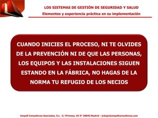 LOS SISTEMAS DE GESTIÓN DE SEGURIDAD Y SALUD 
Elementos y experiencia práctica en su implementación 
CUANDO INICIES EL PROCESO, NI TE OLVIDES 
DE LA PREVENCIÓN NI DE QUE LAS PERSONAS, 
LOS EQUIPOS Y LAS INSTALACIONES SIGUEN 
ESTANDO EN LA FÁBRICA, NO HAGAS DE LA 
NORMA TU REFUGIO DE LOS NECIOS 
Ampell Consultores Asociados, S.L. C/ Pirineos, 45 4º 28045 Madrid – jcbajo@ampellconsultores.com 

