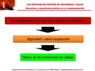 LOS SISTEMAS DE GESTIÓN DE SEGURIDAD Y SALUD 
Elementos y experiencia práctica en su implementación 
El cumplimiento de la norma no puede ser el objetivo 
Seguridad y salud ocupacional 
Mejora de las condiciones de trabajo 
Ampell Consultores Asociados, S.L. C/ Pirineos, 45 4º 28045 Madrid – jcbajo@ampellconsultores.com 
 