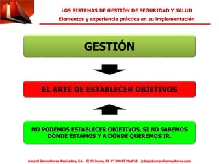 LOS SISTEMAS DE GESTIÓN DE SEGURIDAD Y SALUD 
Elementos y experiencia práctica en su implementación 
GESTIÓN 
EL ARTE DE ESTABLECER OBJETIVOS 
NO PODEMOS ESTABLECER OBJETIVOS, SI NO SABEMOS 
DÓNDE ESTAMOS Y A DÓNDE QUEREMOS IR. 
Ampell Consultores Asociados, S.L. C/ Pirineos, 45 4º 28045 Madrid – jcbajo@ampellconsultores.com 
 