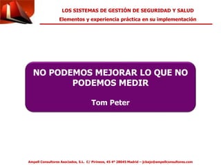 LOS SISTEMAS DE GESTIÓN DE SEGURIDAD Y SALUD 
Elementos y experiencia práctica en su implementación 
NO PODEMOS MEJORAR LO QUE NO 
PODEMOS MEDIR 
Tom Peter 
Ampell Consultores Asociados, S.L. C/ Pirineos, 45 4º 28045 Madrid – jcbajo@ampellconsultores.com 
 
