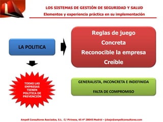 LOS SISTEMAS DE GESTIÓN DE SEGURIDAD Y SALUD 
Elementos y experiencia práctica en su implementación 
LA POLITICA 
Reglas de juego 
Concreta 
Reconocible la empresa 
Creíble 
GENERALISTA, INCONCRETA E INDEFINIDA 
FALTA DE COMPROMISO 
TODAS LAS 
EMPRESAS 
TIENEN 
POLITICA DE 
PREVENCIÓN 
Ampell Consultores Asociados, S.L. C/ Pirineos, 45 4º 28045 Madrid – jcbajo@ampellconsultores.com 
 