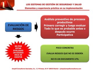 LOS SISTEMAS DE GESTIÓN DE SEGURIDAD Y SALUD 
Elementos y experiencia práctica en su implementación 
EVALUACIÓN DE 
RIESGOS 
Análisis preventivo de procesos 
productivos 
Primero corregir y luego evaluar 
Todo lo que es probable antes o 
después ocurre 
Participativa 
POCO CONCRETAS 
EVALUA RIESGOS QUE NO SE DEBERÍA 
NO ES UN DOCUMENTO UTIL 
NO POR 
ESTAR 
EVALUADO 
UN RIESGO 
DEJA DE 
EXISTIR 
Ampell Consultores Asociados, S.L. C/ Pirineos, 45 4º 28045 Madrid – jcbajo@ampellconsultores.com 
 