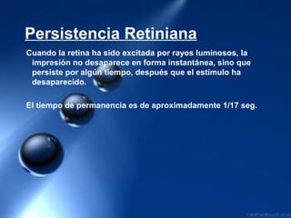 Persistencia Retiniana
Cuando la retina ha sido excitada por rayos luminosos, la
impresión no desaparece en forma instantánea, sino que
persiste por algún tiempo, después que el estímulo ha
desaparecido.
El tiempo de permanencia es de aproximadamente 1/17 seg.
 