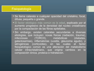  Se llama catarata a cualquier opacidad del cristalino, focal,
difusa, pequeña o grande.
 El factor etiológico más común es la edad, explicado por el
aumento progresivo de la densidad del núcleo cristaliniano
por la compactación de las fibras epiteliales.
 Sin embargo, existen cataratas secundarias a diversas
etiologías, que incluyen: noxas físicas (radiación, trauma),
infecciosas (TORCH), metabólicas (diabetes,
galactosemias), inflamatorias (uveitis, glaucoma agudo), y
iatrogénicas (corticoides), en las cuales el factor
fisiopatológico común es una alteración del metabolismo
celular intracristaliniano, que origina cambios en la
composición iónica, proteica e hidratación.
FisiopatologíaFisiopatología
 