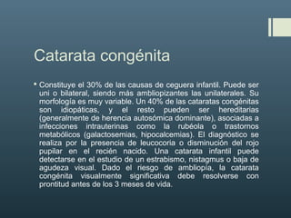 Catarata congénita
 Constituye el 30% de las causas de ceguera infantil. Puede ser
uni o bilateral, siendo más ambliopizantes las unilaterales. Su
morfología es muy variable. Un 40% de las cataratas congénitas
son idiopáticas, y el resto pueden ser hereditarias
(generalmente de herencia autosómica dominante), asociadas a
infecciones intrauterinas como la rubéola o trastornos
metabólicos (galactosemias, hipocalcemias). El diagnóstico se
realiza por la presencia de leucocoria o disminución del rojo
pupilar en el recién nacido. Una catarata infantil puede
detectarse en el estudio de un estrabismo, nistagmus o baja de
agudeza visual. Dado el riesgo de ambliopía, la catarata
congénita visualmente significativa debe resolverse con
prontitud antes de los 3 meses de vida.
 