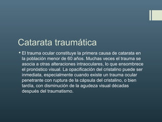 Catarata traumática
 El trauma ocular constituye la primera causa de catarata en
la población menor de 60 años. Muchas veces el trauma se
asocia a otras alteraciones intraoculares, lo que ensombrece
el pronóstico visual. La opacificación del cristalino puede ser
inmediata, especialmente cuando existe un trauma ocular
penetrante con ruptura de la cápsula del cristalino, o bien
tardía, con disminución de la agudeza visual décadas
después del traumatismo.
 