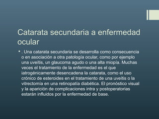 Catarata secundaria a enfermedad
ocular
 . Una catarata secundaria se desarrolla como consecuencia
o en asociación a otra patología ocular, como por ejemplo
una uveítis, un glaucoma agudo o una alta miopía. Muchas
veces el tratamiento de la enfermedad es el que
iatrogénicamente desencadena la catarata, como el uso
crónico de esteroides en el tratamiento de una uveítis o la
vitrectomía en una retinopatía diabética. El pronóstico visual
y la aparición de complicaciones intra y postoperatorias
estarán influidos por la enfermedad de base.
 