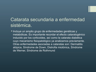 Catarata secundaria a enfermedad
sistémica.
 Incluye un amplio grupo de enfermedades genéticas y
metabólicas. Es importante recordar el efecto cataratogénico
inducido por los corticoides, así como la catarata diabética
cuyo mecanismo fisiopatológico ya analizamos previamente.
Otras enfermedades asociadas a cataratas son: Dermatitis
atópica, Síndrome de Down, Distrofia miotónica, Síndrome
de Werner, Síndrome de Rothmund
 