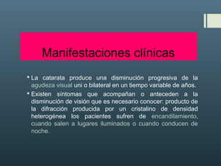 Manifestaciones clínicas
 La catarata produce una disminución progresiva de la
agudeza visual uni o bilateral en un tiempo variable de años.
 Existen síntomas que acompañan o anteceden a la
disminución de visión que es necesario conocer: producto de
la difracción producida por un cristalino de densidad
heterogénea los pacientes sufren de encandilamiento,
cuando salen a lugares iluminados o cuando conducen de
noche.
 