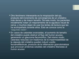  Otro fenómeno interesante es la miopización del ojo,
producto del incremento de convergencia de un cristalino
más denso y de mayor tamaño. De este modo, los pacientes
inicialmente notan un mejoramiento de la agudeza visual de
cerca, y muchos dejan de usar los lentes de lectura que les
ha acompañado durante años. Esto se conoce como la
“segunda visión”.
 En casos de cataratas avanzadas, el aumento de tamaño
del cristalino puede obstruir el flujo del humor acuoso,
generando un glaucoma facomórfico. Del mismo modo,
cataratas reductas con trastornos de la impermeabilidad de
la cápsula del cristalino pueden inducir uveítis
facoanafilácticas, producto de la inflamación granulomatosa
que provocan proteínas solubles del cristalino liberadas al
humor acuoso
 