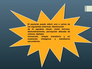 El paciente puede referir uno o varios de
los siguientes síntomas: disminución
de la agudeza visual, visión borrosa,
deslumbramiento, percepción alterada de
colores, diplopía
monocular, miopía transitoria y en
ocasiones nistagmus y estrabismo
secundarios.
El paciente puede referir uno o varios de
los siguientes síntomas: disminución
de la agudeza visual, visión borrosa,
deslumbramiento, percepción alterada de
colores, diplopía
monocular, miopía transitoria y en
ocasiones nistagmus y estrabismo
secundarios.
 