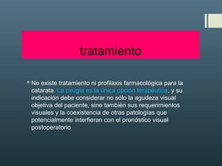 tratamiento
 No existe tratamiento ni profilaxis farmacológica para la
catarata. La cirugía es la única opción terapéutica, y su
indicación debe considerar no sólo la agudeza visual
objetiva del paciente, sino también sus requerimientos
visuales y la coexistencia de otras patologías que
potencialmente interfieran con el pronóstico visual
postoperatorio
 