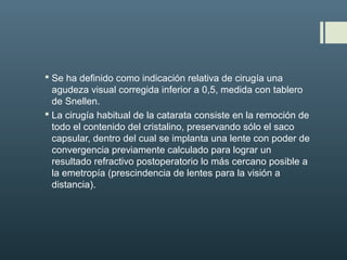  Se ha definido como indicación relativa de cirugía una
agudeza visual corregida inferior a 0,5, medida con tablero
de Snellen.
 La cirugía habitual de la catarata consiste en la remoción de
todo el contenido del cristalino, preservando sólo el saco
capsular, dentro del cual se implanta una lente con poder de
convergencia previamente calculado para lograr un
resultado refractivo postoperatorio lo más cercano posible a
la emetropía (prescindencia de lentes para la visión a
distancia).
 