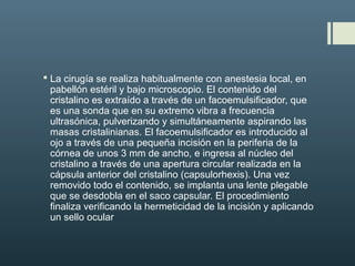  La cirugía se realiza habitualmente con anestesia local, en
pabellón estéril y bajo microscopio. El contenido del
cristalino es extraído a través de un facoemulsificador, que
es una sonda que en su extremo vibra a frecuencia
ultrasónica, pulverizando y simultáneamente aspirando las
masas cristalinianas. El facoemulsificador es introducido al
ojo a través de una pequeña incisión en la periferia de la
córnea de unos 3 mm de ancho, e ingresa al núcleo del
cristalino a través de una apertura circular realizada en la
cápsula anterior del cristalino (capsulorhexis). Una vez
removido todo el contenido, se implanta una lente plegable
que se desdobla en el saco capsular. El procedimiento
finaliza verificando la hermeticidad de la incisión y aplicando
un sello ocular
 
