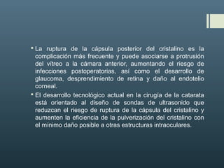  La ruptura de la cápsula posterior del cristalino es la
complicación más frecuente y puede asociarse a protrusión
del vítreo a la cámara anterior, aumentando el riesgo de
infecciones postoperatorias, así como el desarrollo de
glaucoma, desprendimiento de retina y daño al endotelio
corneal.
 El desarrollo tecnológico actual en la cirugía de la catarata
está orientado al diseño de sondas de ultrasonido que
reduzcan el riesgo de ruptura de la cápsula del cristalino y
aumenten la eficiencia de la pulverización del cristalino con
el mínimo daño posible a otras estructuras intraoculares.
 