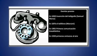 Eventos previos
En 1830 Invención del telégrafo (Samuel
Morse)
En 1876 el teléfono (Marconi)
En 1901 Primera comunicación
trasatlántica.
En 1920 primeras emisoras al aire
 