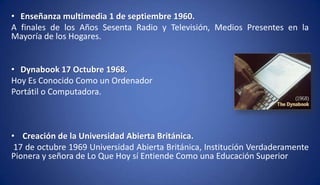 • Enseñanza multimedia 1 de septiembre 1960.
A finales de los Años Sesenta Radio y Televisión, Medios Presentes en la
Mayoría de los Hogares.
• Dynabook 17 Octubre 1968.
Hoy Es Conocido Como un Ordenador
Portátil o Computadora.
• Creación de la Universidad Abierta Británica.
17 de octubre 1969 Universidad Abierta Británica, Institución Verdaderamente
Pionera y señora de Lo Que Hoy sí Entiende Como una Educación Superior
 