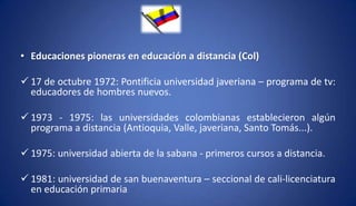 • Educaciones pioneras en educación a distancia (Col)
 17 de octubre 1972: Pontificia universidad javeriana – programa de tv:
educadores de hombres nuevos.
 1973 - 1975: las universidades colombianas establecieron algún
programa a distancia (Antioquia, Valle, javeriana, Santo Tomás...).
 1975: universidad abierta de la sabana - primeros cursos a distancia.
 1981: universidad de san buenaventura – seccional de cali-licenciatura
en educación primaria
 