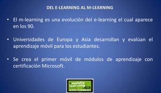 DEL E-LEARNING AL M-LEARNING
• El m-learning es una evolución del e-learning el cual aparece
en los 90.
• Universidades de Europa y Asia desarrollan y evalúan el
aprendizaje móvil para los estudiantes.
• Se crea el primer móvil de módulos de aprendizaje con
certificación Microsoft.
 