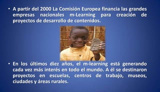 • A partir del 2000 La Comisión Europea financia las grandes
empresas nacionales m-Learning para creación de
proyectos de desarrollo de contenidos.
• En los últimos diez años, el m-learning está generando
cada vez más interés en todo el mundo. A él se destinaron
proyectos en escuelas, centros de trabajo, museos,
ciudades y áreas rurales.
 