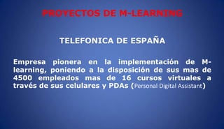 TELEFONICA DE ESPAÑA
Empresa pionera en la implementación de M-
learning, poniendo a la disposición de sus mas de
4500 empleados mas de 16 cursos virtuales a
través de sus celulares y PDAs (Personal Digital Assistant)
PROYECTOS DE M-LEARNING
 