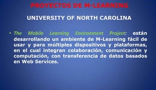 PROYECTOS DE M-LEARNING
UNIVERSITY OF NORTH CAROLINA
• The Mobile Learning Environment Project: están
desarrollando un ambiente de M-Learning fácil de
usar y para múltiples dispositivos y plataformas,
en el cual integran colaboración, comunicación y
computación, con transferencia de datos basados
en Web Services.
 