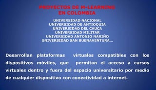 PROYECTOS DE M-LEARNING
EN COLOMBIA
UNIVERSIDAD NACIONAL
UNIVERSIDAD DE ANTIOQUIA
UNIVERSIDAD DEL CAUCA
UNIVERSIDAD MILITAR
UNIVERSIDAD ANTONIO NARIÑO
UNIVERSIDAD SAN BUENAVENTURA…
Desarrollan plataformas virtuales compatibles con los
dispositivos móviles, que permitan el acceso a cursos
virtuales dentro y fuera del espacio universitario por medio
de cualquier dispositivo con conectividad a internet.
 