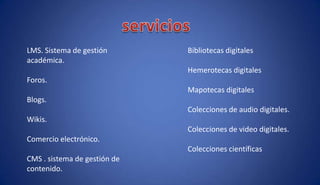 Bibliotecas digitales
Hemerotecas digitales
Mapotecas digitales
Colecciones de audio digitales.
Colecciones de video digitales.
Colecciones científicas
LMS. Sistema de gestión
académica.
Foros.
Blogs.
Wikis.
Comercio electrónico.
CMS . sistema de gestión de
contenido.
 