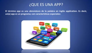 ¿QUE ES UNA APP?
El término app es una abreviatura de la palabra en inglés application. Es decir,
un(a) app es un programa; con características especiales:
 