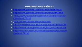 REFERENCIAS BIBLIOGRÁFICAS
• http://www.youtube.com/watch?v=ZiScaR5ub1E
• http://www.youtube.com/watch?v=dOT1HNaRT78
• http://www.ruv.itesm.mx/convenio/catedra/recursos/
material/ci_06.pdf
• http://tice.wikispaces.com/m-learning
• http://www.slideshare.net/sorbivi/m-learning-3891064
• http://www.uam.es/proyectosinv/idlla/docs/01-04.pdf
• http://www.ruv.itesm.mx/convenio/catedra/recursos/m
aterial/ci_06.pdf
 