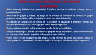 OTRAS VENTAJAS-DESVENTAJAS DE UTILIZAR
M-LEARNING
Mayor libertad y flexibilidad de aprendizaje: El teléfono móvil es un aliado las 24 horas cuando la
inspiración llega.
Utilización de juegos y videos de apoyo en el proceso de formación: la variedad de juegos
generados para móviles y videos impulsa la creatividad y la colaboración.
Resistencia al cambio: aún no termina de incursionar la educación a distancia y menos aún
utilizar el teléfono móvil para investigar por medio de este dispositivo.
Aún no está considerado en los pensum de estudio da las universidades.
Dificultad tecnológica: por las características propias de los dispositivos, para aquellos móviles
con funciones básicas solo se podrán utilizar aplicaciones básicas.
Altos costos de los dispositivos: los precios de los móviles de última generación (planes de
datos) poseen un costo elevado. No resulta de fácil acceso para toda la comunidad en general.
 