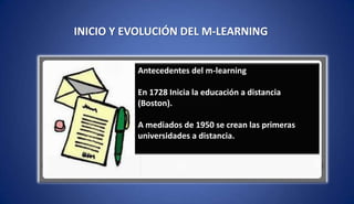 INICIO Y EVOLUCIÓN DEL M-LEARNING
Antecedentes del m-learning
En 1728 Inicia la educación a distancia
(Boston).
A mediados de 1950 se crean las primeras
universidades a distancia.
 