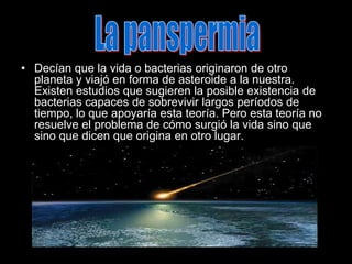 La panspermiaDecían que la vida o bacterias originaron de otro planeta y viajó en forma de asteroide a la nuestra. Existen estudios que sugieren la posible existencia de bacterias capaces de sobrevivir largos períodos de tiempo, lo que apoyaría esta teoría. Pero esta teoría no resuelve el problema de cómo surgió la vida sino que sino que dicen que origina en otro lugar.