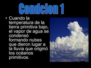 Condcion 1Cuando la temperatura de la tierra primitiva bajo, el vapor de agua se condensó formando nubes que dieron lugar a la lluvia que originó los océanos primitivos.