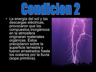 Condicion 2La energía del sol y las descargas eléctricas, provocaron que los compuestos inorgánicos en la atmosfera originaran materiales orgánicas. Éstos precipitaron sobre la superficie terrestre y fueron arrastrados hasta los océanos por la lluvia (sopa primitiva).