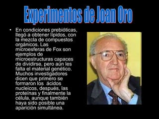 Experimentos de Joan OroEn condiciones prebióticas, llegó a obtener lípidos, con la mezcla de compuestos orgánicos. Las microesferas de Fox son ejemplos de microestructuras capaces de dividirse, pero aún les falta el material genético. Muchos investigadores dicen que primero se formaron los  ácidos nucleicos, después, las proteínas y finalmente la célula, aunque también haya sido posible una aparición simultánea.