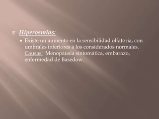  Hiperosmias:
 Existe un aumento en la sensibilidad olfatoria, con
umbrales inferiores a los considerados normales.
Causas: Menopausia sintomática, embarazo,
enfermedad de Basedow.
 