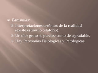  Parosmias:
 Interpretaciones erróneas de la realidad
(existe estimulo olfatorio).
 Un olor grato se percibe como desagradable.
 Hay Parosmias Fisiológicas y Patológicas.
 