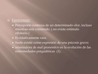  Fantosmias:
 Percepción continua de un determinado olor, incluso
mientras está comiendo. ( no existe estímulo
olfatorio.)
 Es relativamente rara.
 Suele existir como expresión de una psicosis grave;
 orientadora de mal pronóstico en la evolución de las
enfermedades psiquiátricas (1).
 