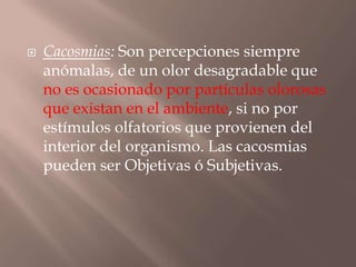  Cacosmias: Son percepciones siempre
anómalas, de un olor desagradable que
no es ocasionado por partículas olorosas
que existan en el ambiente, si no por
estímulos olfatorios que provienen del
interior del organismo. Las cacosmias
pueden ser Objetivas ó Subjetivas.
 