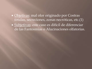 Objetivas: mal olor originado por Costras
fétidas, secreciones, zonas necróticas, etc.(1)
 Subjetivas: este caso es difícil de diferenciar
de las Fantosmias o Alucinaciones olfatorias.
 