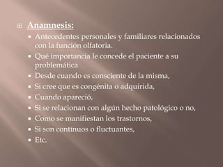  Anamnesis:
 Antecedentes personales y familiares relacionados
con la función olfatoria.
 Qué importancia le concede el paciente a su
problemática
 Desde cuando es consciente de la misma,
 Si cree que es congénita o adquirida,
 Cuando apareció,
 Si se relacionan con algún hecho patológico o no,
 Como se manifiestan los trastornos,
 Si son contínuos o fluctuantes,
 Etc.
 