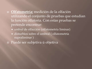  Olfatometría: medición de la olfación
utilizando el conjunto de pruebas que estudian
la función olfatoria. Con estas pruebas se
pretende encontrar:
 umbral de olfacción (olfatometría liminar)
 disturbios sobre el umbral ( olfatometría
supraliminar )
 Puede ser subjetiva ú objetiva
 