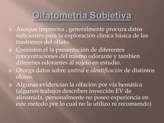 Aunque imprecisa , generalmente procura datos
suficientes para la exploración clínica básica de los
trastornos del olfato.
 Consisten el la presentación de diferentes
concentraciones del mismo odorante y tambien
diferenes odorantes al sujeto en estudio.
 Otorga datos sobre umbral e identificación de distintos
olores.
 Algunas evidencian la olfación por vía hemática
(algunos trabajos describen inyección EV de
alinamida, personalmente no poseo experiencia en
este metodo por lo cual no lo utilizo ni recomiendo)
 