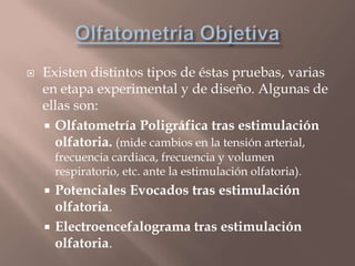  Existen distintos tipos de éstas pruebas, varias
en etapa experimental y de diseño. Algunas de
ellas son:
 Olfatometría Poligráfica tras estimulación
olfatoria. (mide cambios en la tensión arterial,
frecuencia cardiaca, frecuencia y volumen
respiratorio, etc. ante la estimulación olfatoria).
 Potenciales Evocados tras estimulación
olfatoria.
 Electroencefalograma tras estimulación
olfatoria.
 