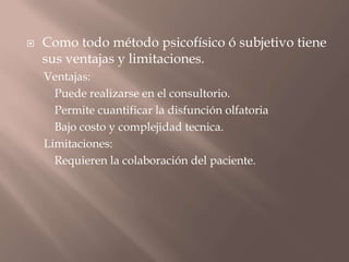  Como todo método psicofísico ó subjetivo tiene
sus ventajas y limitaciones.
Ventajas:
Puede realizarse en el consultorio.
Permite cuantificar la disfunción olfatoria
Bajo costo y complejidad tecnica.
Limitaciones:
Requieren la colaboración del paciente.
 