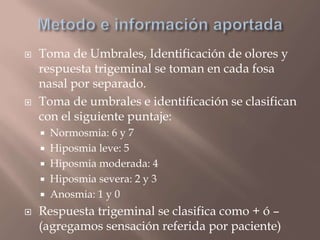  Toma de Umbrales, Identificación de olores y
respuesta trigeminal se toman en cada fosa
nasal por separado.
 Toma de umbrales e identificación se clasifican
con el siguiente puntaje:
 Normosmia: 6 y 7
 Hiposmia leve: 5
 Hiposmia moderada: 4
 Hiposmia severa: 2 y 3
 Anosmia: 1 y 0
 Respuesta trigeminal se clasifica como + ó –
(agregamos sensación referida por paciente)
 