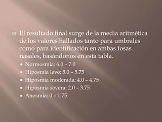  El resultado final surge de la media aritmética
de los valores hallados tanto para umbrales
como para identificación en ambas fosas
nasales, basándonos en esta tabla.
 Normosmia: 6.0 – 7.0
 Hiposmia leve: 5.0 – 5.75
 Hiposmia moderada: 4.0 – 4.75
 Hiposmia severa: 2.0 – 3.75
 Anosmia: 0 – 1.75
 