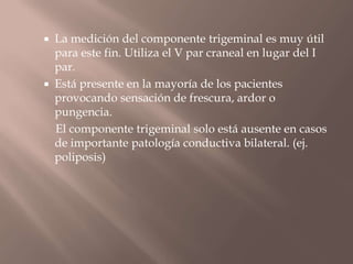  La medición del componente trigeminal es muy útil
para este fin. Utiliza el V par craneal en lugar del I
par.
 Está presente en la mayoría de los pacientes
provocando sensación de frescura, ardor o
pungencia.
El componente trigeminal solo está ausente en casos
de importante patología conductiva bilateral. (ej.
poliposis)
 