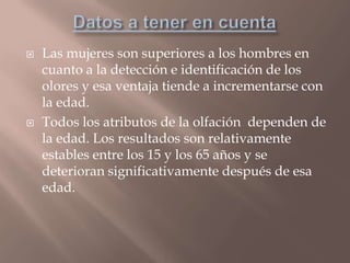  Las mujeres son superiores a los hombres en
cuanto a la detección e identificación de los
olores y esa ventaja tiende a incrementarse con
la edad.
 Todos los atributos de la olfación dependen de
la edad. Los resultados son relativamente
estables entre los 15 y los 65 años y se
deterioran significativamente después de esa
edad.
 